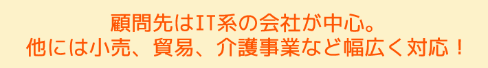 顧問先はIT系の会社を中心。他には小売、貿易、介護事業など幅広く対応! 顧問先はIT系の会社を中心。他には小売、貿易、介護事業など幅広く対応!